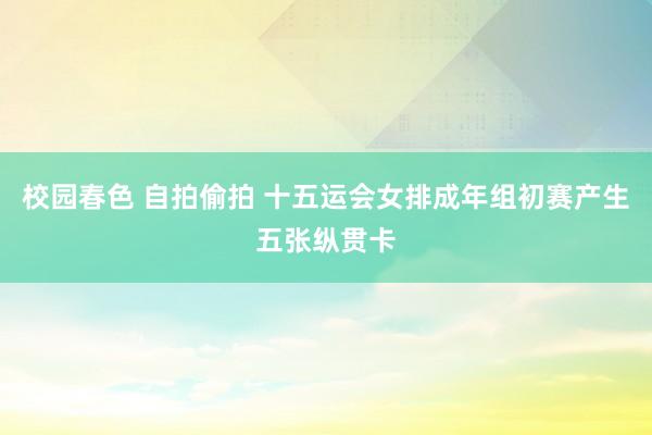 校园春色 自拍偷拍 十五运会女排成年组初赛产生五张纵贯卡