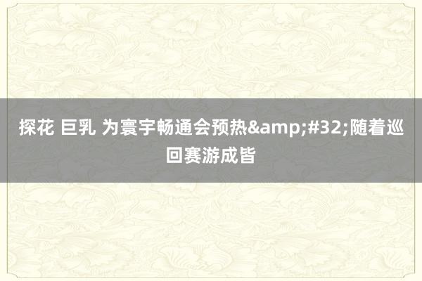 探花 巨乳 为寰宇畅通会预热&#32;随着巡回赛游成皆