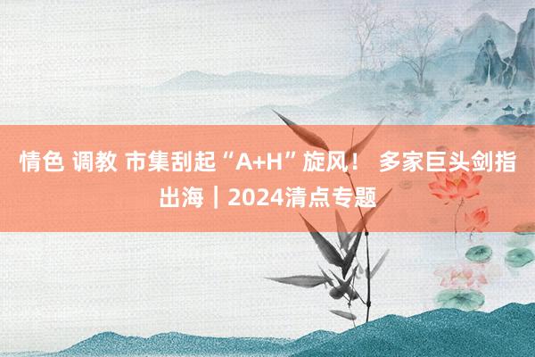 情色 调教 市集刮起“A+H”旋风！ 多家巨头剑指出海｜2024清点专题