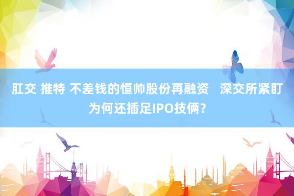 肛交 推特 不差钱的恒帅股份再融资   深交所紧盯为何还插足IPO技俩？