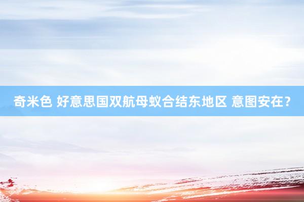 奇米色 好意思国双航母蚁合结东地区 意图安在？