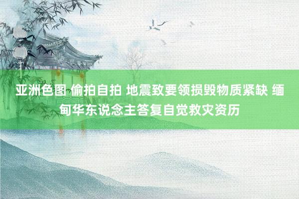 亚洲色图 偷拍自拍 地震致要领损毁物质紧缺 缅甸华东说念主答复自觉救灾资历