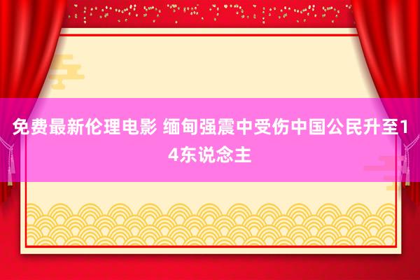 免费最新伦理电影 缅甸强震中受伤中国公民升至14东说念主