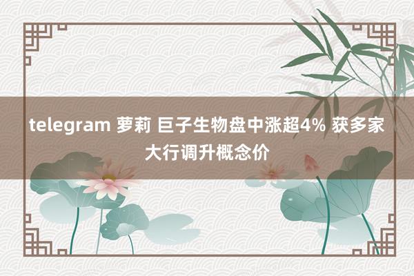 telegram 萝莉 巨子生物盘中涨超4% 获多家大行调升概念价