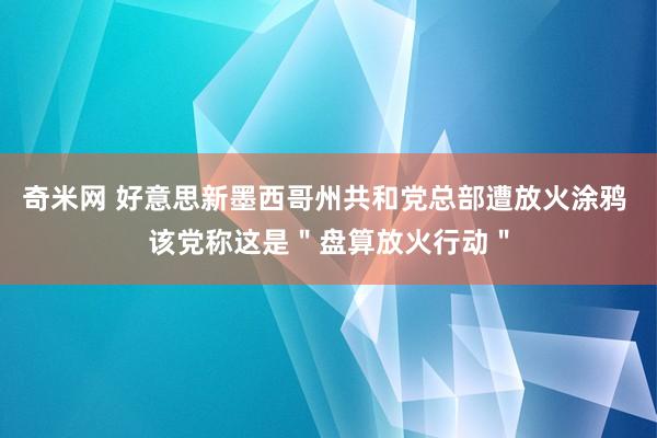 奇米网 好意思新墨西哥州共和党总部遭放火涂鸦 该党称这是＂盘算放火行动＂