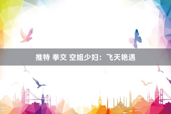 推特 拳交 空姐少妇：飞天艳遇