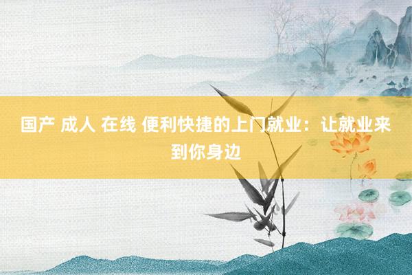 国产 成人 在线 便利快捷的上门就业：让就业来到你身边