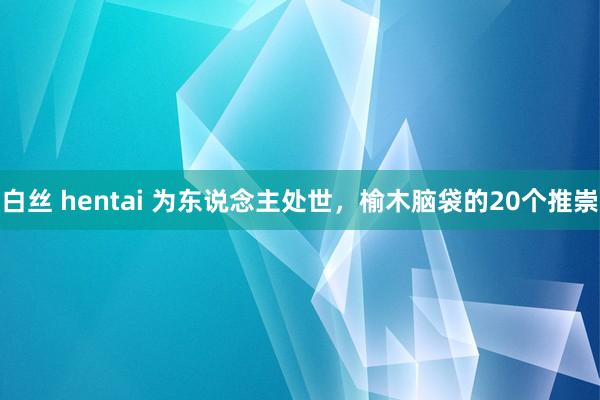 白丝 hentai 为东说念主处世,榆木脑袋的20个推崇