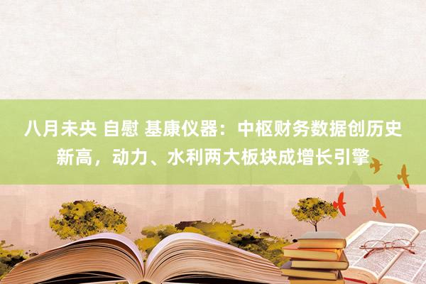 八月未央 自慰 基康仪器：中枢财务数据创历史新高，动力、水利两大板块成增长引擎