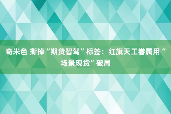 奇米色 撕掉“期货智驾”标签：红旗天工眷属用“场景现货”破局