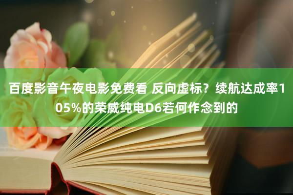百度影音午夜电影免费看 反向虚标？续航达成率105%的荣威纯电D6若何作念到的