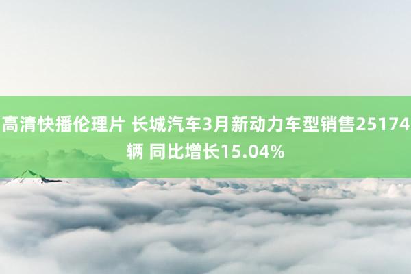 高清快播伦理片 长城汽车3月新动力车型销售25174辆 同比增长15.04%