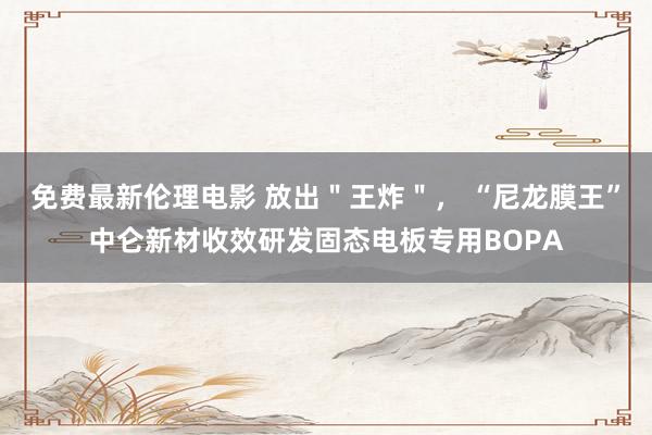 免费最新伦理电影 放出＂王炸＂， “尼龙膜王”中仑新材收效研发固态电板专用BOPA