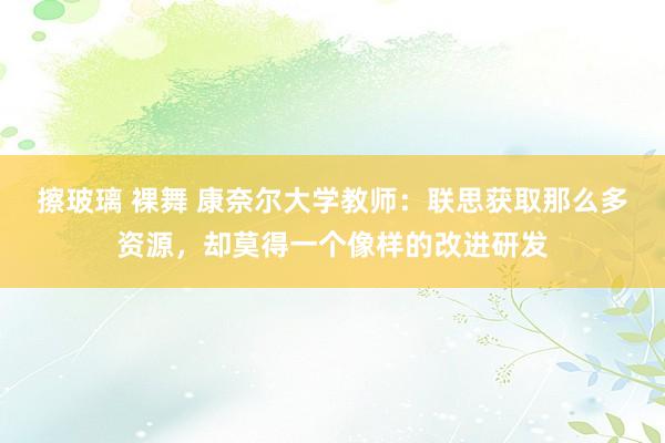 擦玻璃 裸舞 康奈尔大学教师：联思获取那么多资源，却莫得一个像样的改进研发