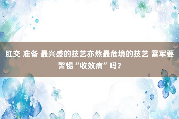 肛交 准备 最兴盛的技艺亦然最危境的技艺 雷军要警惕“收效病”吗？