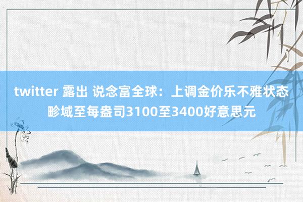 twitter 露出 说念富全球：上调金价乐不雅状态畛域至每盎司3100至3400好意思元