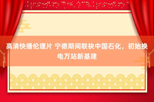 高清快播伦理片 宁德期间联袂中国石化，初始换电万站新基建