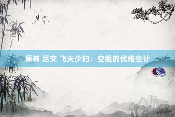 原神 足交 飞天少妇：空姐的优雅生计