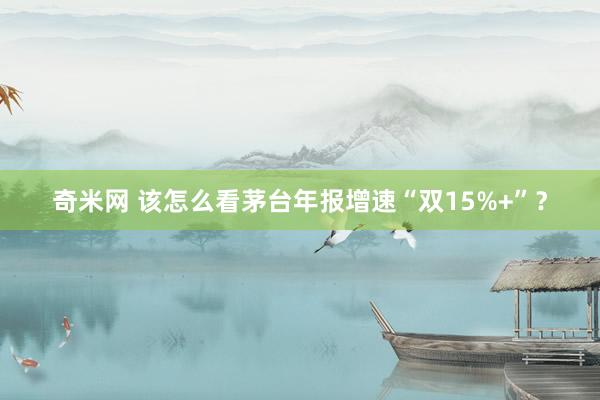 奇米网 该怎么看茅台年报增速“双15%+”？