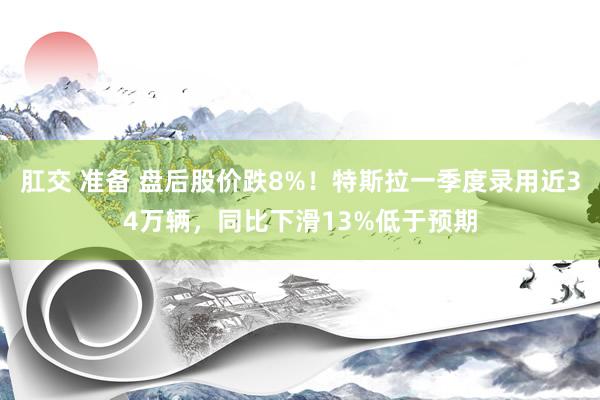 肛交 准备 盘后股价跌8%！特斯拉一季度录用近34万辆，同比下滑13%低于预期
