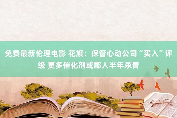 免费最新伦理电影 花旗：保管心动公司“买入”评级 更多催化剂或鄙人半年杀青