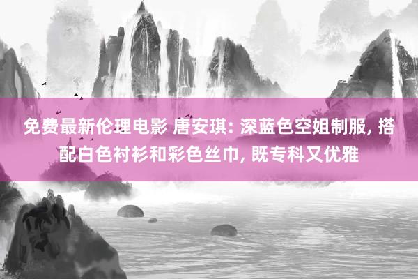 免费最新伦理电影 唐安琪: 深蓝色空姐制服， 搭配白色衬衫和彩色丝巾， 既专科又优雅
