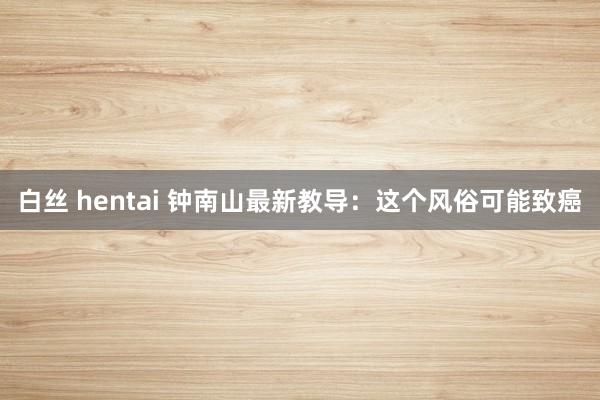 白丝 hentai 钟南山最新教导：这个风俗可能致癌