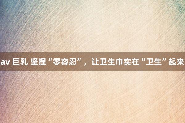 av 巨乳 坚捏“零容忍”，让卫生巾实在“卫生”起来