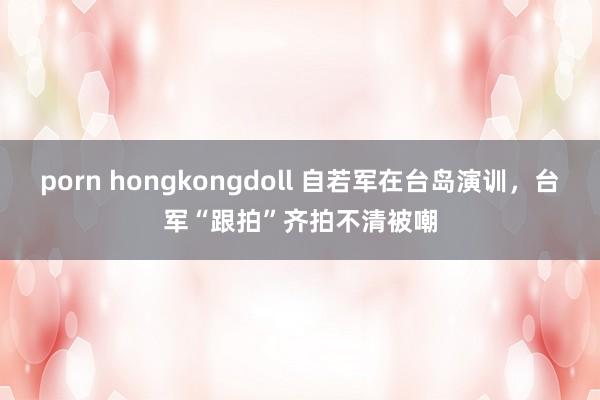 porn hongkongdoll 自若军在台岛演训，台军“跟拍”齐拍不清被嘲