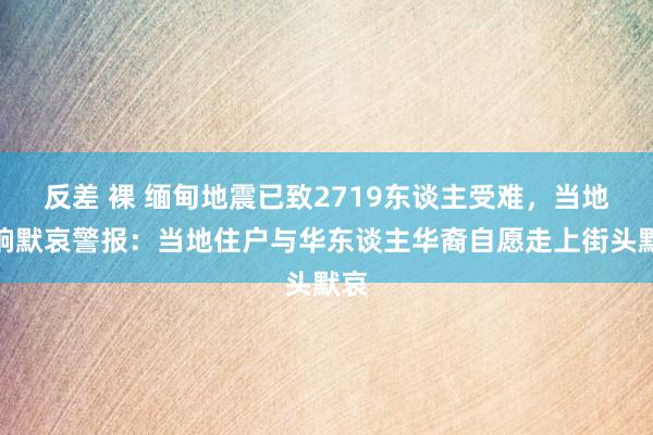 反差 裸 缅甸地震已致2719东谈主受难，当地拉响默哀警报：当地住户与华东谈主华裔自愿走上街头默哀