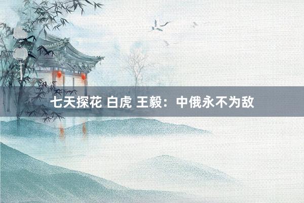 七天探花 白虎 王毅：中俄永不为敌