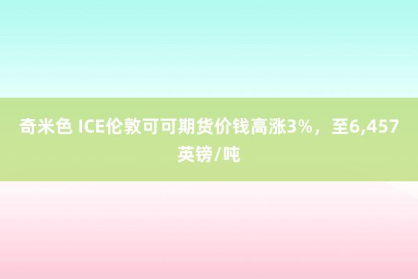 奇米色 ICE伦敦可可期货价钱高涨3%，至6，457英镑/吨