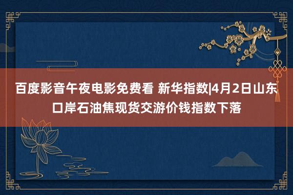 百度影音午夜电影免费看 新华指数|4月2日山东口岸石油焦现货交游价钱指数下落