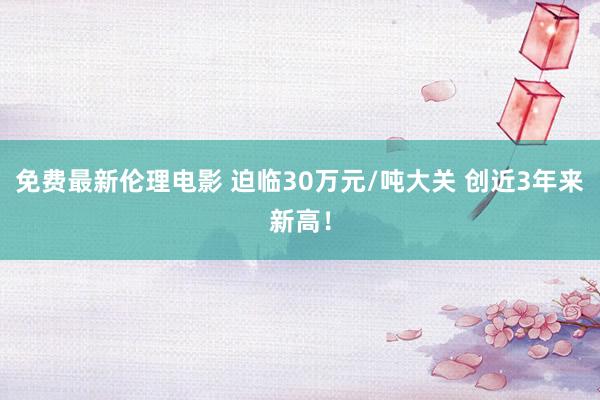 免费最新伦理电影 迫临30万元/吨大关 创近3年来新高！