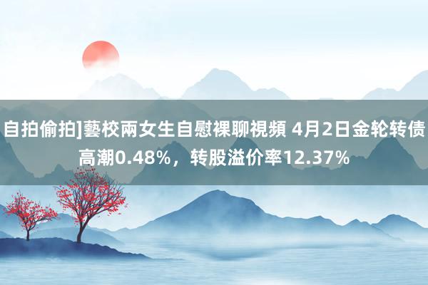 自拍偷拍]藝校兩女生自慰裸聊視頻 4月2日金轮转债高潮0.48%，转股溢价率12.37%