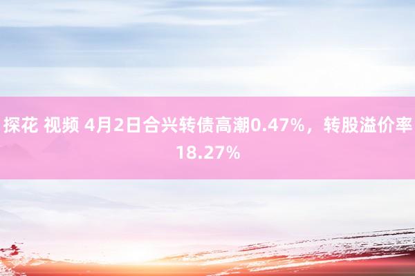 探花 视频 4月2日合兴转债高潮0.47%，转股溢价率18.27%