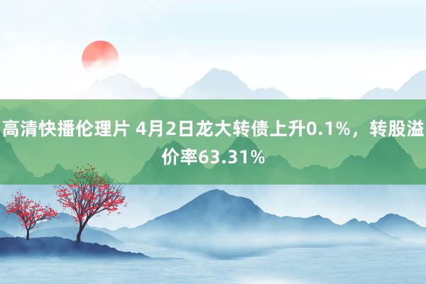 高清快播伦理片 4月2日龙大转债上升0.1%，转股溢价率63.31%