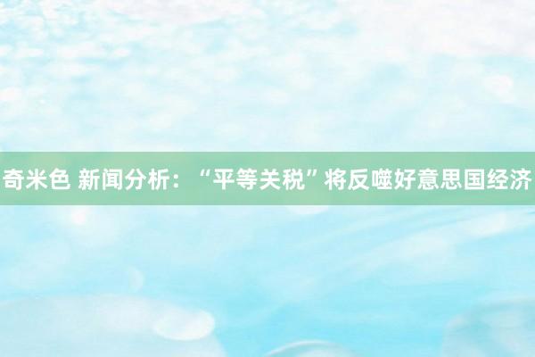 奇米色 新闻分析：“平等关税”将反噬好意思国经济