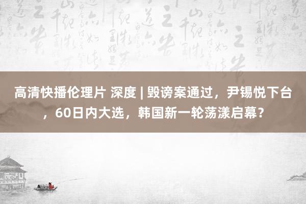 高清快播伦理片 深度 | 毁谤案通过，尹锡悦下台，60日内大选，韩国新一轮荡漾启幕？