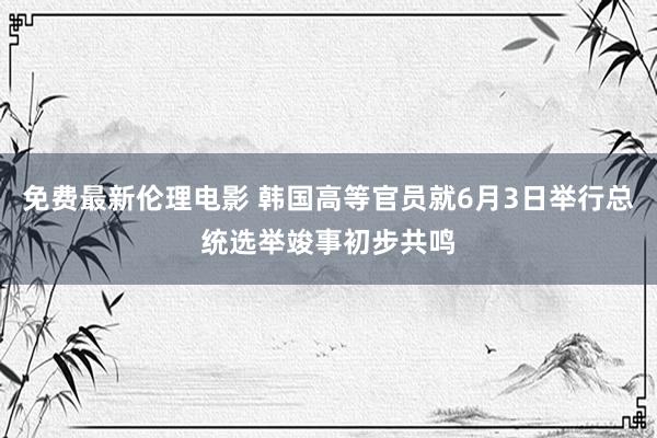 免费最新伦理电影 韩国高等官员就6月3日举行总统选举竣事初步共鸣