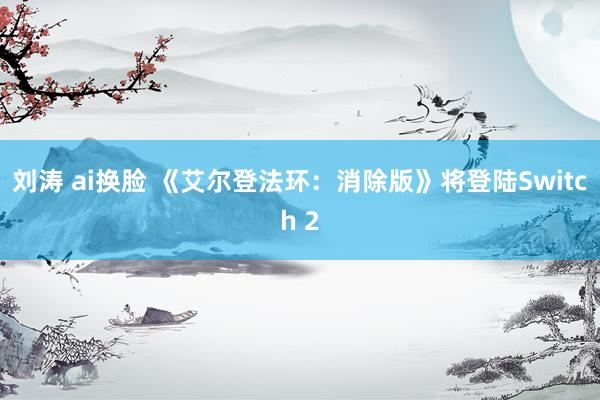 刘涛 ai换脸 《艾尔登法环：消除版》将登陆Switch 2
