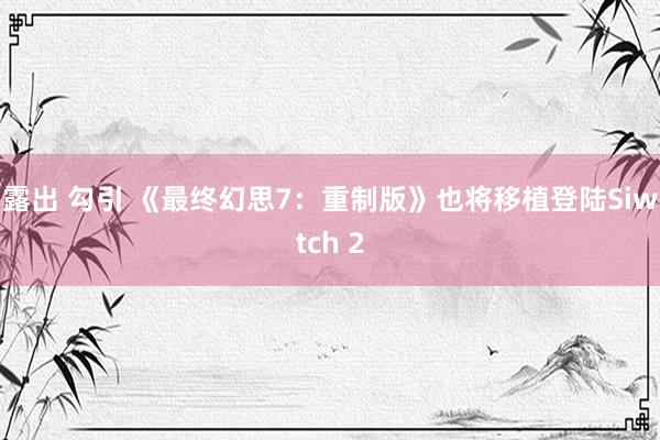 露出 勾引 《最终幻思7：重制版》也将移植登陆Siwtch 2