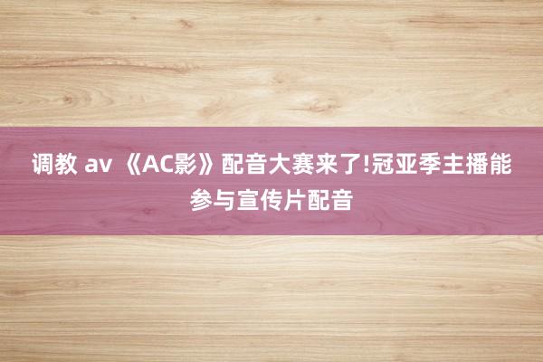 调教 av 《AC影》配音大赛来了!冠亚季主播能参与宣传片配音