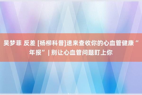 吴梦菲 反差 [杨柳科普]速来查收你的心血管健康“年报” | 别让心血管问题盯上你