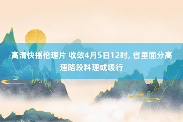 高清快播伦理片 收敛4月5日12时， 省里面分高速路段料理或缓行