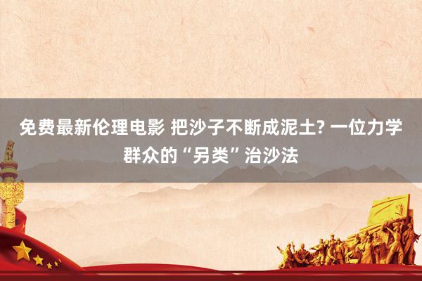 免费最新伦理电影 把沙子不断成泥土? 一位力学群众的“另类”治沙法