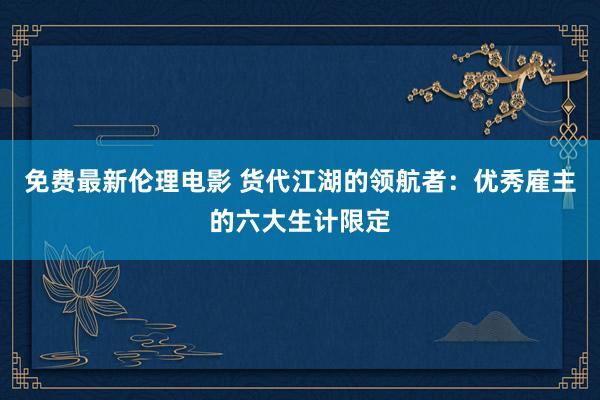 免费最新伦理电影 货代江湖的领航者：优秀雇主的六大生计限定