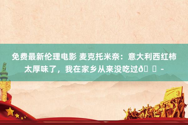免费最新伦理电影 麦克托米奈：意大利西红柿太厚味了，我在家乡从来没吃过😭