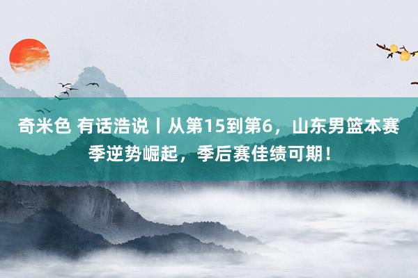奇米色 有话浩说丨从第15到第6，山东男篮本赛季逆势崛起，季后赛佳绩可期！