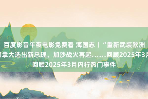 百度影音午夜电影免费看 海国志丨“重新武装欧洲”计算获批、加拿大选出新总理、加沙战火再起……回顾2025年3月内行热门事件